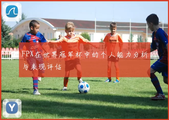 FPX在世界冠军杯中的个人能力分析与表现评估