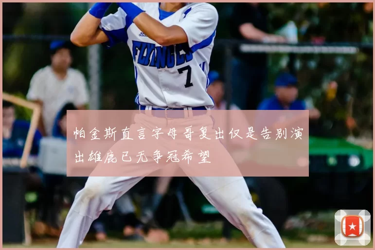 帕金斯直言字母哥复出仅是告别演出雄鹿已无争冠希望