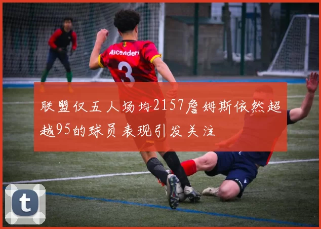 联盟仅五人场均2157詹姆斯依然超越95的球员表现引发关注