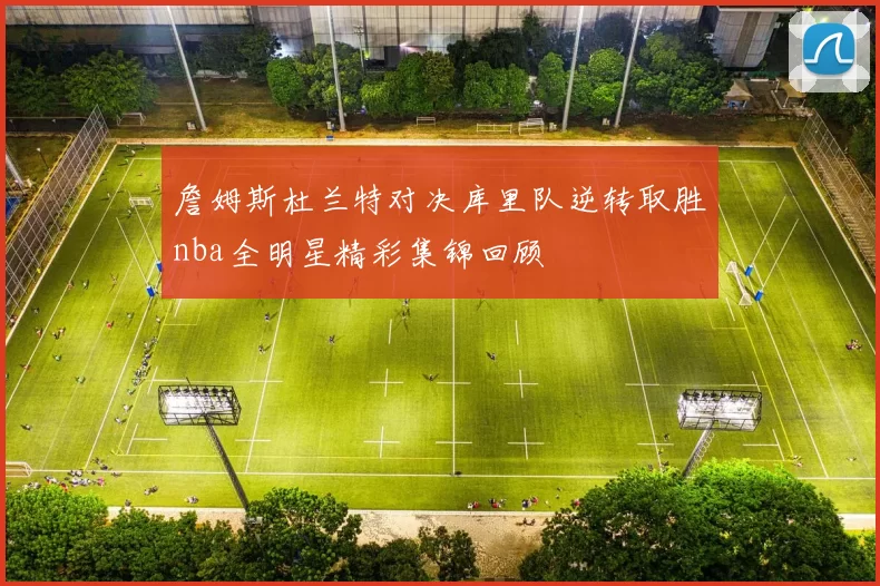 詹姆斯杜兰特对决库里队逆转取胜nba全明星精彩集锦回顾