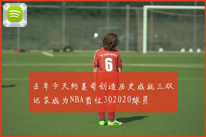 去年今天约基奇创造历史成就三双记录成为NBA首位302020球员