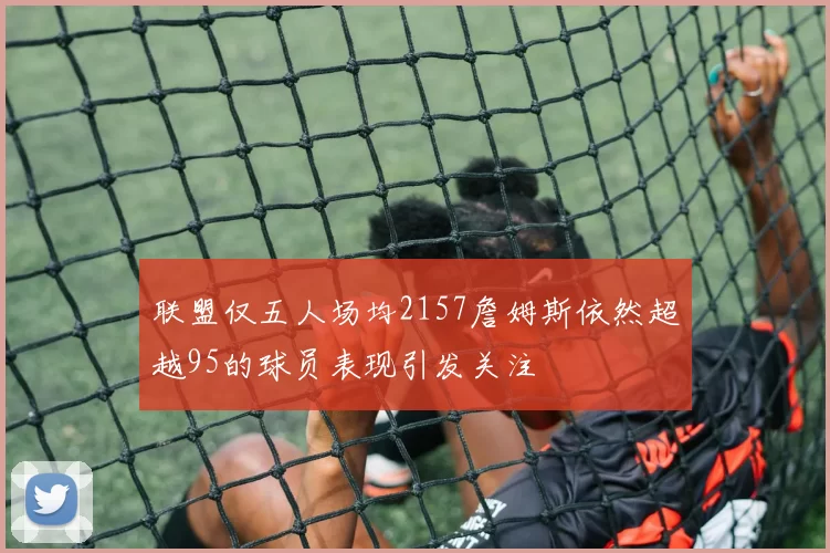 联盟仅五人场均2157詹姆斯依然超越95的球员表现引发关注