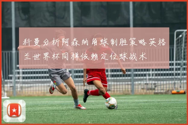 科曼分析阿森纳角球制胜策略英格兰世界杯同样依赖定位球战术
