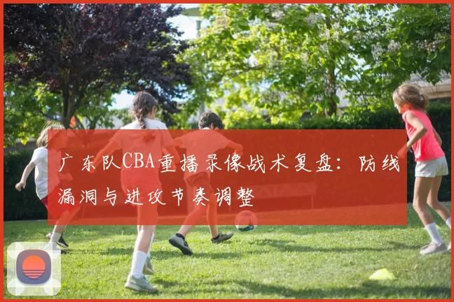 广东队CBA重播录像战术复盘：防线漏洞与进攻节奏调整