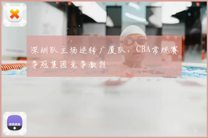 深圳队主场逆转广厦队，CBA常规赛争冠集团竞争激烈