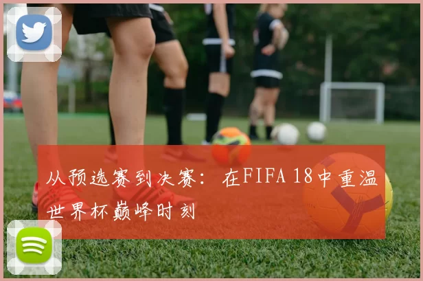 从预选赛到决赛：在FIFA 18中重温世界杯巅峰时刻