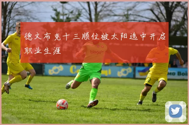 德文布克十三顺位被太阳选中开启职业生涯