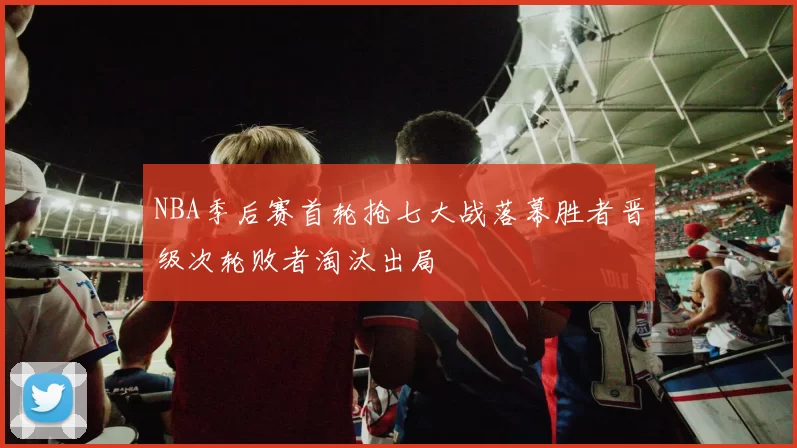 NBA季后赛首轮抢七大战落幕胜者晋级次轮败者淘汰出局