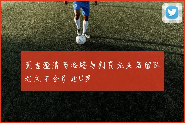 莫吉澄清马洛塔与判罚无关若留队尤文不会引进C罗