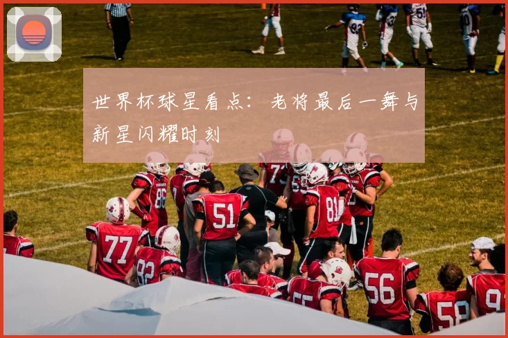 世界杯球星看点：老将最后一舞与新星闪耀时刻