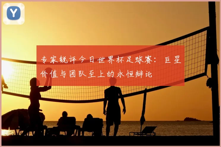 专家锐评今日世界杯足球赛：巨星价值与团队至上的永恒辩论