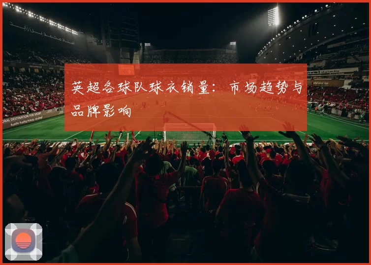 英超各球队球衣销量：市场趋势与品牌影响