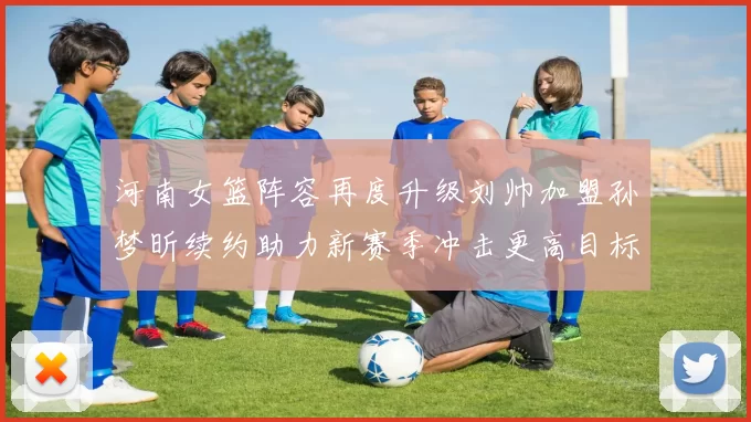 河南女篮阵容再度升级刘帅加盟孙梦昕续约助力新赛季冲击更高目标