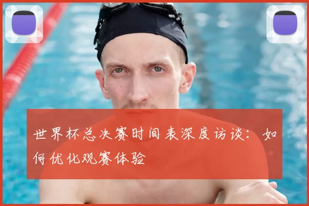 世界杯总决赛时间表深度访谈:如何优化观赛体验