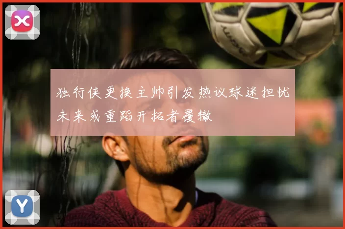 独行侠更换主帅引发热议球迷担忧未来或重蹈开拓者覆辙