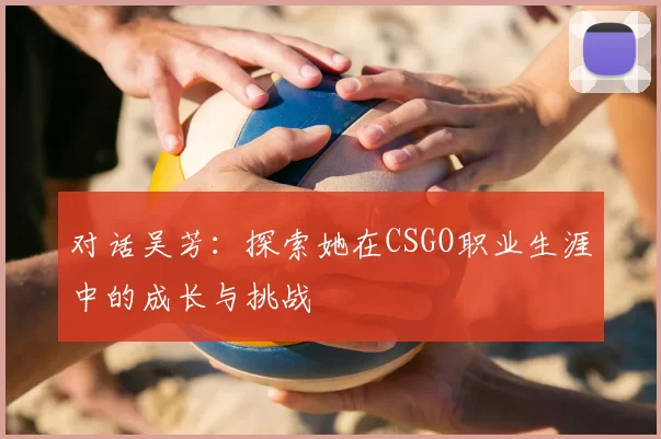 对话吴芳:探索她在CSGO职业生涯中的成长与挑战