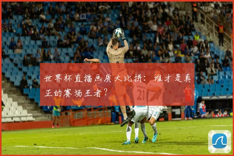 世界杯直播画质大比拼:谁才是真正的赛场王者?
