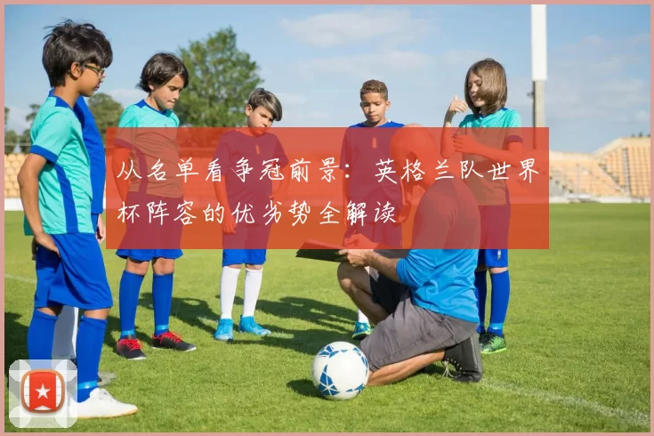 从名单看争冠前景:英格兰队世界杯阵容的优劣势全解读