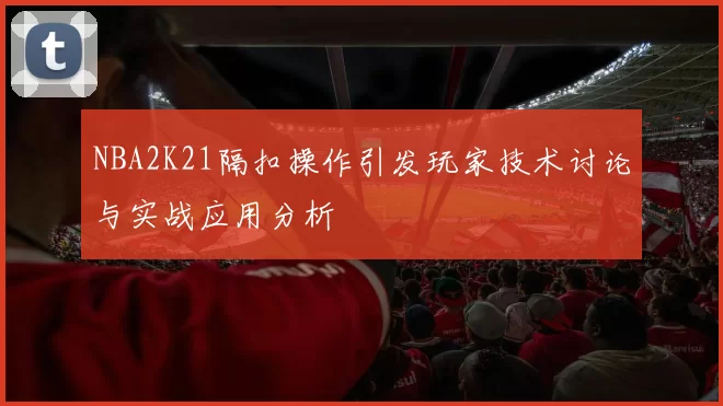 NBA2K21隔扣操作引发玩家技术讨论与实战应用分析