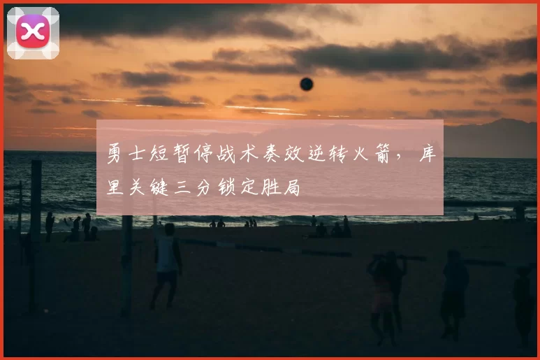 勇士短暂停战术奏效逆转火箭，库里关键三分锁定胜局