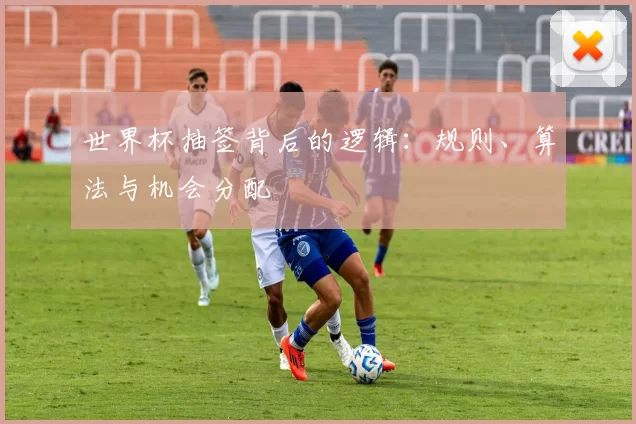 世界杯抽签背后的逻辑：规则、算法与机会分配