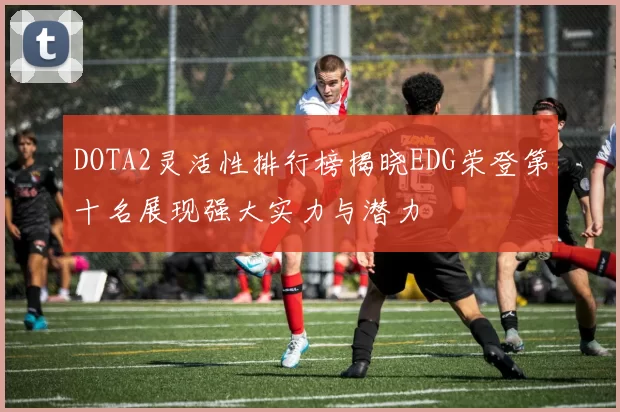 DOTA2灵活性排行榜揭晓EDG荣登第十名展现强大实力与潜力