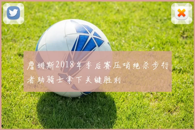 詹姆斯2018年季后赛压哨绝杀步行者助骑士拿下关键胜利