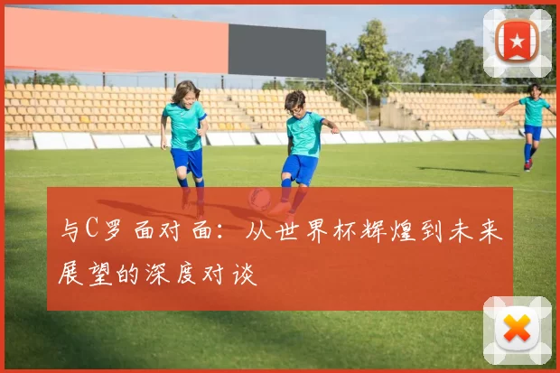 与C罗面对面：从世界杯辉煌到未来展望的深度对谈