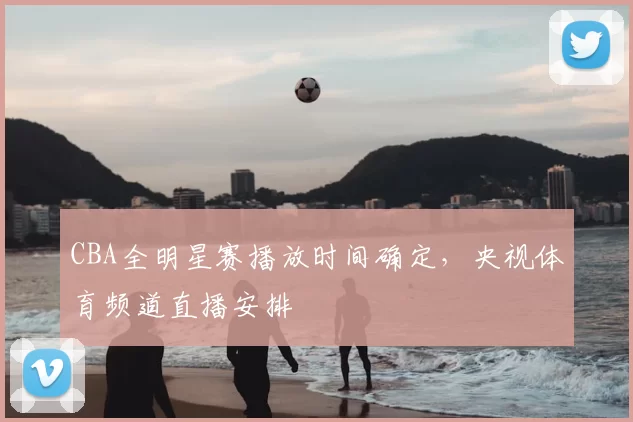 CBA全明星赛播放时间确定，央视体育频道直播安排