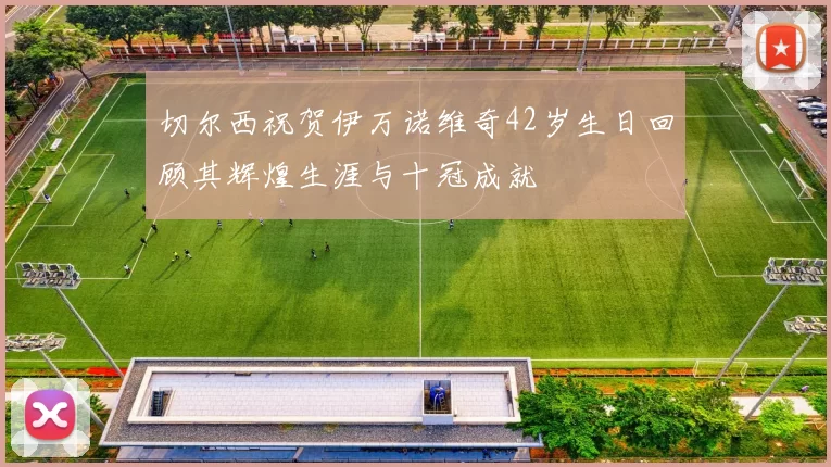 切尔西祝贺伊万诺维奇42岁生日回顾其辉煌生涯与十冠成就