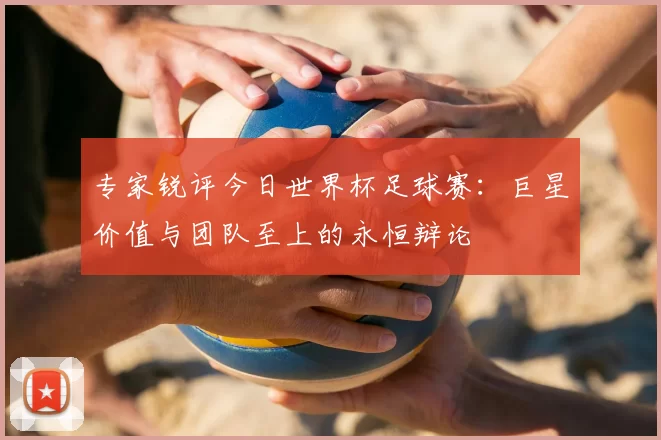 专家锐评今日世界杯足球赛:巨星价值与团队至上的永恒辩论