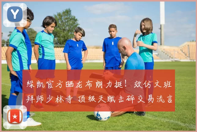 绿凯官方晒龙布朗力挺!效仿文班拜师少林寺 顶级天赋击碎交易流言