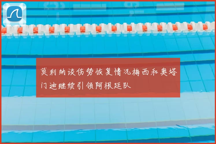莫利纳谈伤势恢复情况梅西和奥塔门迪继续引领阿根廷队