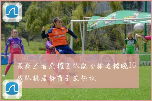 最新王者荣耀团队配合排名揭晓IG战队稳居榜首引发热议