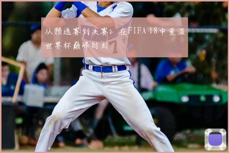 从预选赛到决赛:在FIFA 18中重温世界杯巅峰时刻