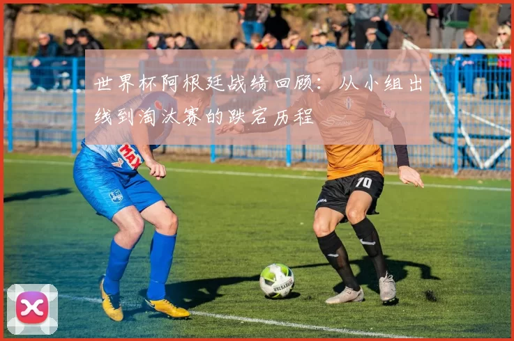 世界杯阿根廷战绩回顾:从小组出线到淘汰赛的跌宕历程