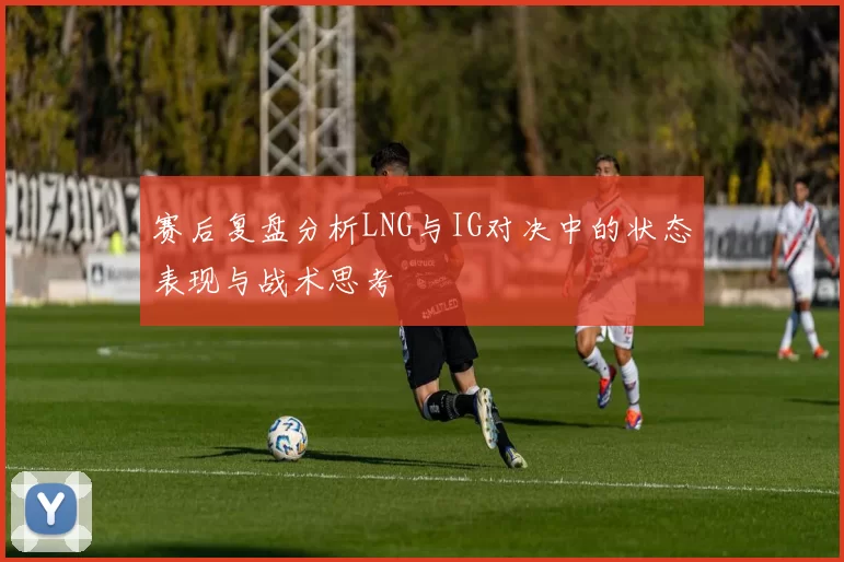 赛后复盘分析LNG与IG对决中的状态表现与战术思考