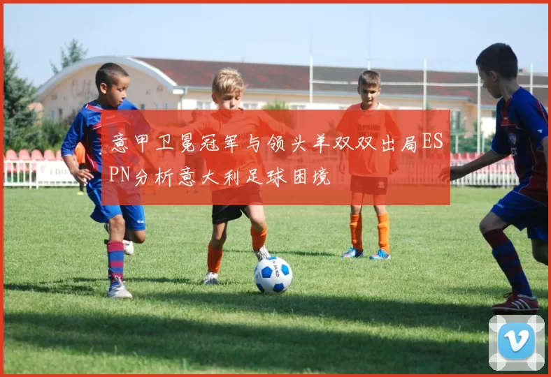 意甲卫冕冠军与领头羊双双出局ESPN分析意大利足球困境