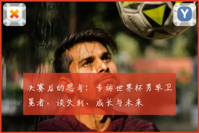 决赛后的思考：专访世界杯男单卫冕者，谈失利、成长与未来