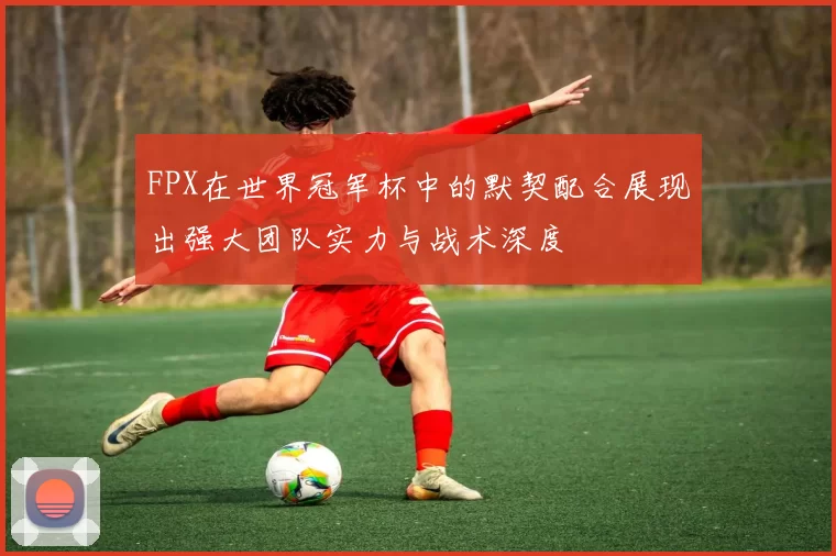 FPX在世界冠军杯中的默契配合展现出强大团队实力与战术深度