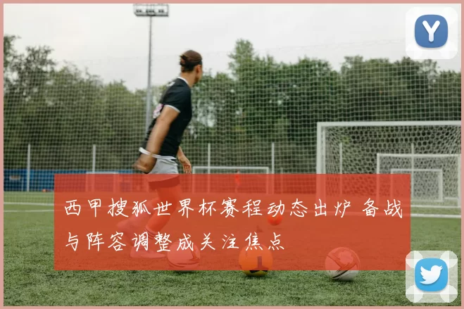 西甲搜狐世界杯赛程动态出炉 备战与阵容调整成关注焦点