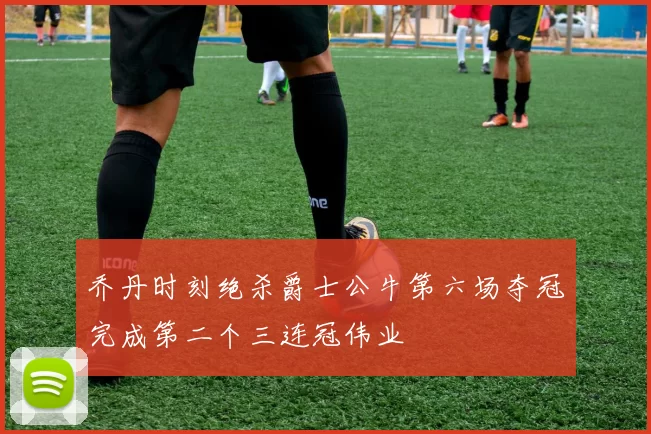 乔丹时刻绝杀爵士公牛第六场夺冠完成第二个三连冠伟业