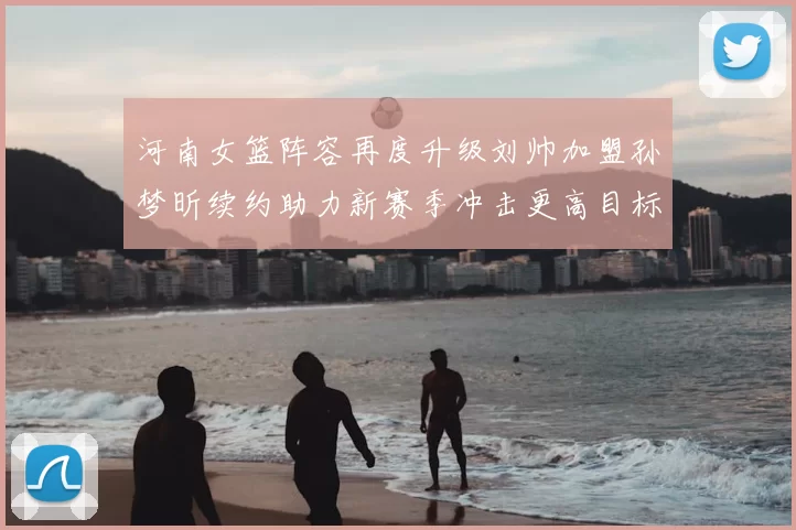 河南女篮阵容再度升级刘帅加盟孙梦昕续约助力新赛季冲击更高目标