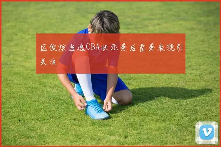 区俊炫当选CBA状元秀后首秀表现引关注