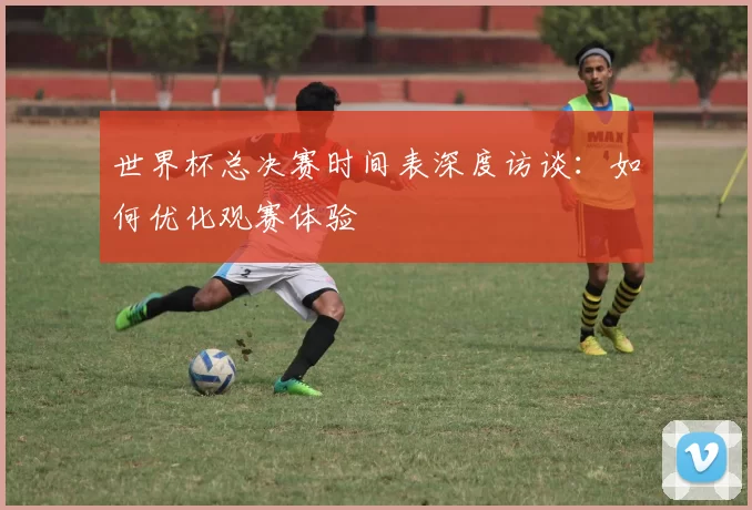 世界杯总决赛时间表深度访谈:如何优化观赛体验