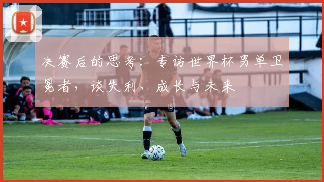决赛后的思考：专访世界杯男单卫冕者，谈失利、成长与未来
