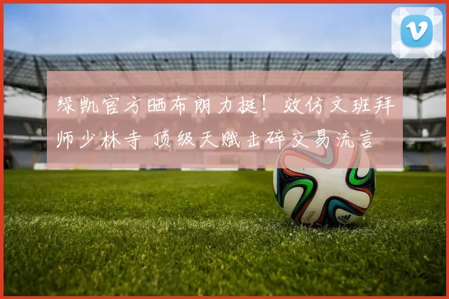 绿凯官方晒布朗力挺!效仿文班拜师少林寺 顶级天赋击碎交易流言