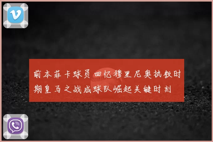 前本菲卡球员回忆穆里尼奥执教时期皇马之战成球队崛起关键时刻