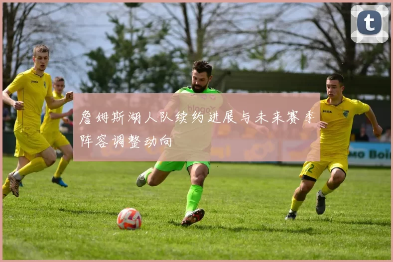 詹姆斯湖人队续约进展与未来赛季阵容调整动向