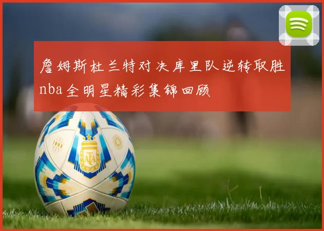 詹姆斯杜兰特对决库里队逆转取胜nba全明星精彩集锦回顾